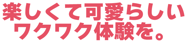 楽しくて可愛らしいワクワク感を。